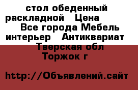 стол обеденный раскладной › Цена ­ 10 000 - Все города Мебель, интерьер » Антиквариат   . Тверская обл.,Торжок г.